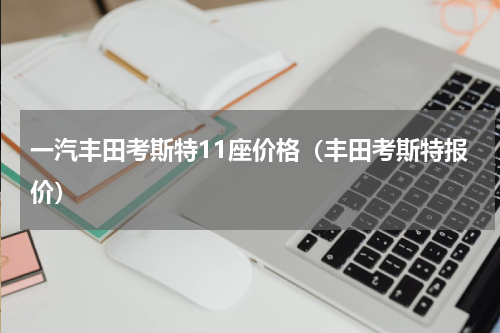 一汽丰田考斯特11座价格（丰田考斯特报价）