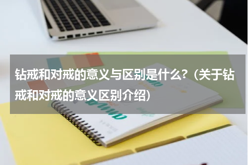 钻戒和对戒的意义与区别是什么?（关于钻戒和对戒的意义区别介绍）