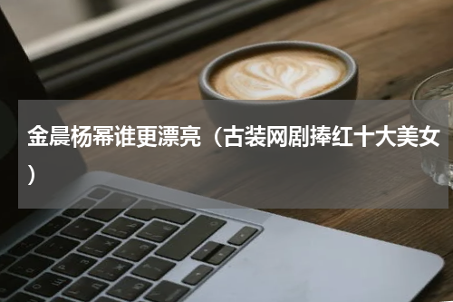 金晨杨幂谁更漂亮（古装网剧捧红十大美女）