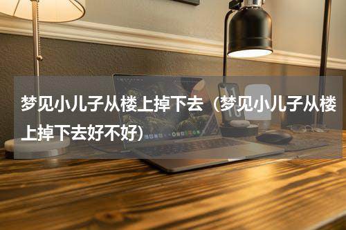 梦见小儿子从楼上掉下去（梦见小儿子从楼上掉下去好不好）