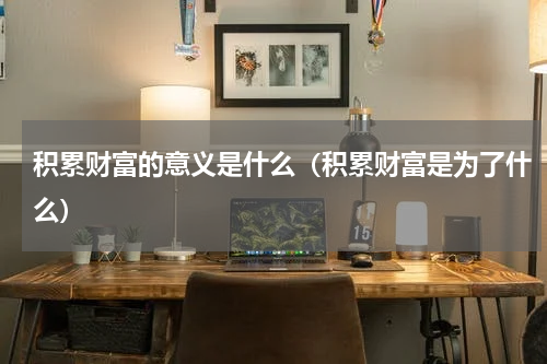 积累财富的意义是什么（积累财富是为了什么）