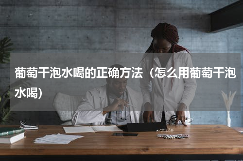 葡萄干泡水喝的正确方法（怎么用葡萄干泡水喝）
