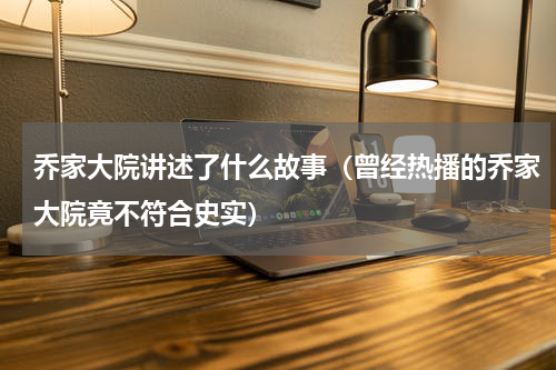 乔家大院讲述了什么故事（曾经热播的乔家大院竟不符合史实）