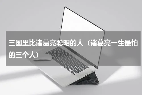 三国里比诸葛亮聪明的人（诸葛亮一生最怕的三个人）