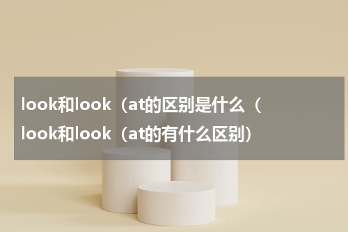 look和look（at的区别是什么（look和look（at的有什么区别）
