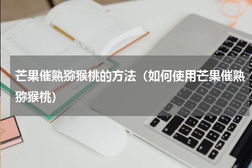 芒果催熟猕猴桃的方法（如何使用芒果催熟猕猴桃）