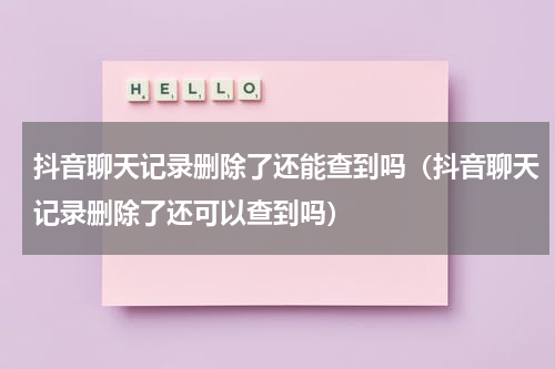 抖音聊天记录删除了还能查到吗（抖音聊天记录删除了还可以查到吗）