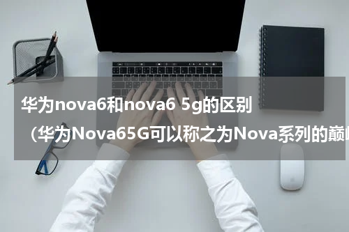 华为nova6和nova6 5g的区别（华为Nova65G可以称之为Nova系列的巅峰）