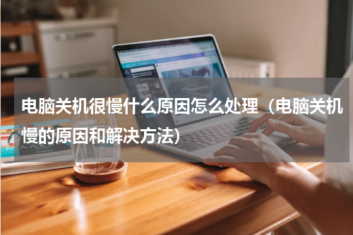 电脑关机很慢什么原因怎么处理（电脑关机慢的原因和解决方法）