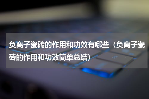 负离子瓷砖的作用和功效有哪些（负离子瓷砖的作用和功效简单总结）