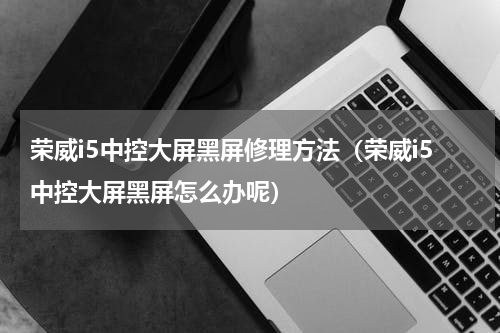 荣威i5中控大屏黑屏修理方法（荣威i5中控大屏黑屏怎么办呢）