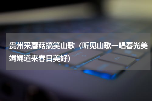 贵州采蘑菇搞笑山歌（听见山歌一唱春光美娓娓道来春日美好）