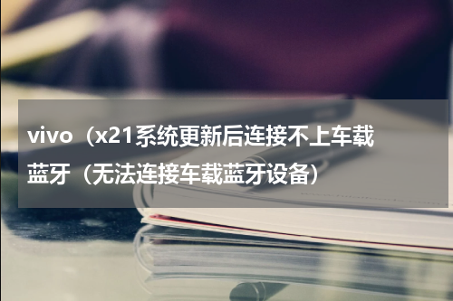 vivo（x21系统更新后连接不上车载蓝牙（无法连接车载蓝牙设备）