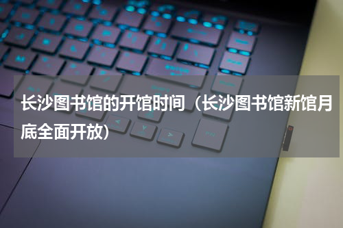长沙图书馆的开馆时间（长沙图书馆新馆月底全面开放）