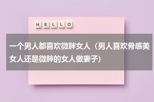 一个男人都喜欢微胖女人（男人喜欢骨感美女人还是微胖的女人做妻子）