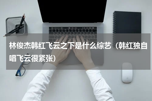 林俊杰韩红飞云之下是什么综艺（韩红独自唱飞云很紧张）