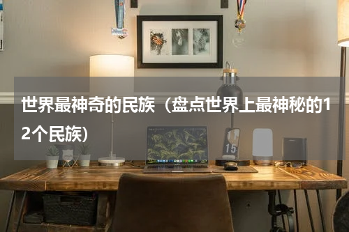 世界最神奇的民族（盘点世界上最神秘的12个民族）