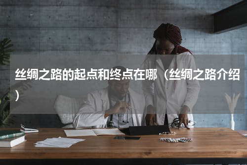 丝绸之路的起点和终点在哪（丝绸之路介绍）