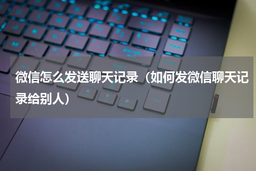 微信怎么发送聊天记录（如何发微信聊天记录给别人）