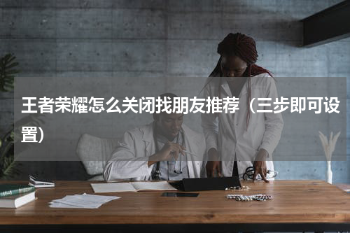王者荣耀怎么关闭找朋友推荐（三步即可设置）
