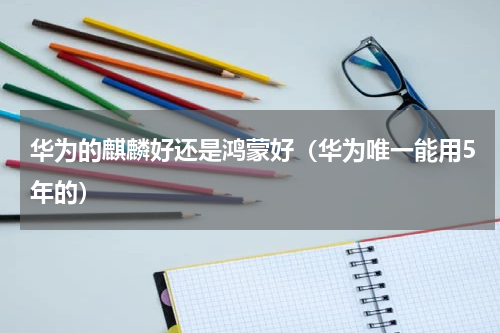华为的麒麟好还是鸿蒙好（华为唯一能用5年的）