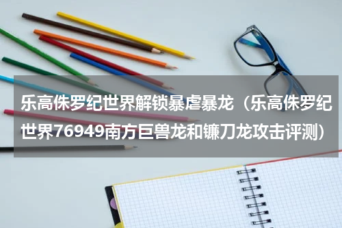 乐高侏罗纪世界解锁暴虐暴龙（乐高侏罗纪世界76949南方巨兽龙和镰刀龙攻击评测）