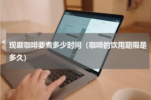现磨咖啡要煮多少时间（咖啡的饮用期限是多久）