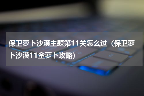 保卫萝卜沙漠主题第11关怎么过（保卫萝卜沙漠11金萝卜攻略）