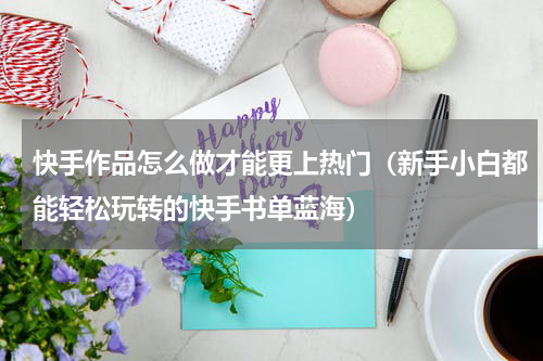 快手作品怎么做才能更上热门（新手小白都能轻松玩转的快手书单蓝海）