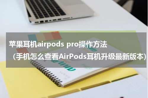 苹果耳机airpods pro操作方法（手机怎么查看AirPods耳机升级最新版本）