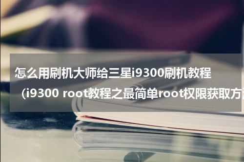 怎么用刷机大师给三星i9300刷机教程（i9300 root教程之最简单root权限获取方法）