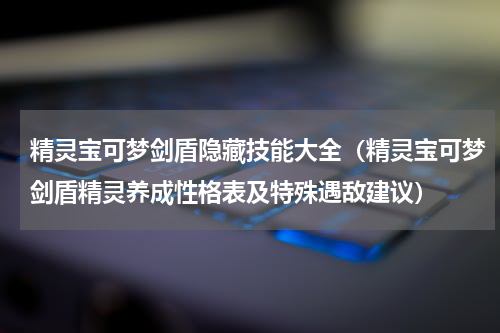 精灵宝可梦剑盾隐藏技能大全（精灵宝可梦剑盾精灵养成性格表及特殊遇敌建议）