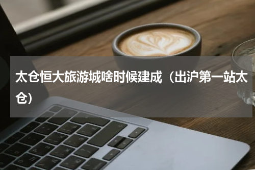 太仓恒大旅游城啥时候建成（出沪第一站太仓）