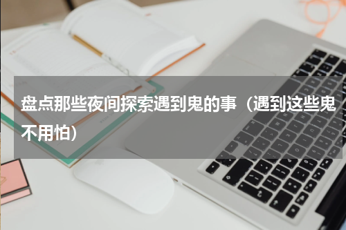 盘点那些夜间探索遇到鬼的事（遇到这些鬼不用怕）