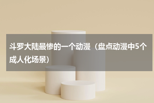 斗罗大陆最惨的一个动漫（盘点动漫中5个成人化场景）