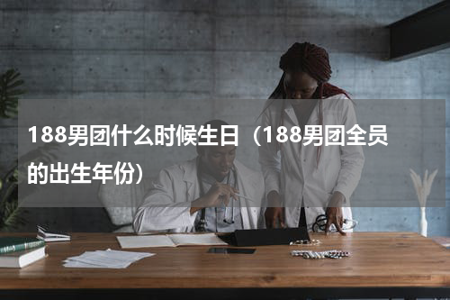 188男团什么时候生日（188男团全员的出生年份）