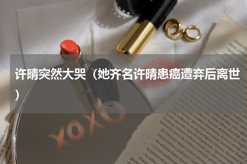 许晴突然大哭（她齐名许晴患癌遭弃后离世）