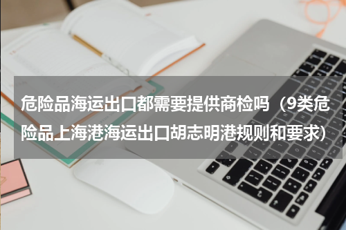 危险品海运出口都需要提供商检吗（9类危险品上海港海运出口胡志明港规则和要求）
