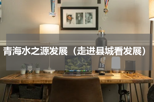 青海水之源发展（走进县城看发展）