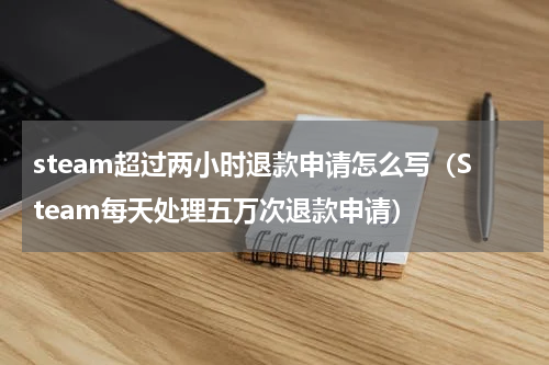 steam超过两小时退款申请怎么写（Steam每天处理五万次退款申请）