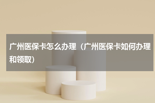 广州医保卡怎么办理（广州医保卡如何办理和领取）