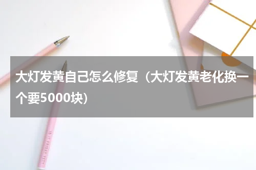 大灯发黄自己怎么修复（大灯发黄老化换一个要5000块）