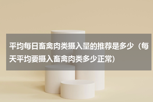 平均每日畜禽肉类摄入量的推荐是多少（每天平均要摄入畜禽肉类多少正常）