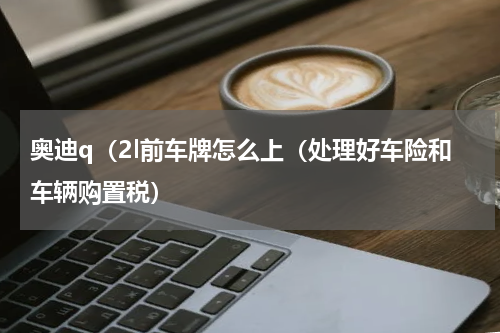 奥迪q（2l前车牌怎么上（处理好车险和车辆购置税）