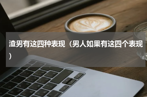 渣男有这四种表现（男人如果有这四个表现）