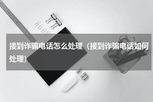 接到诈骗电话怎么处理（接到诈骗电话如何处理）