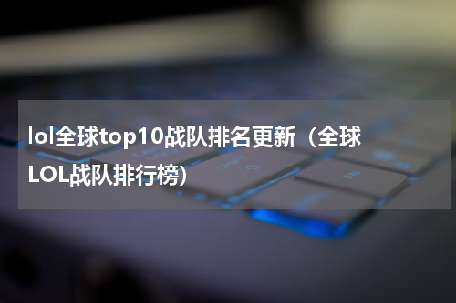 lol全球top10战队排名更新（全球LOL战队排行榜）