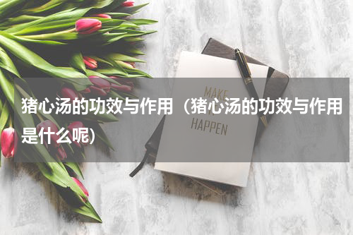 猪心汤的功效与作用（猪心汤的功效与作用是什么呢）