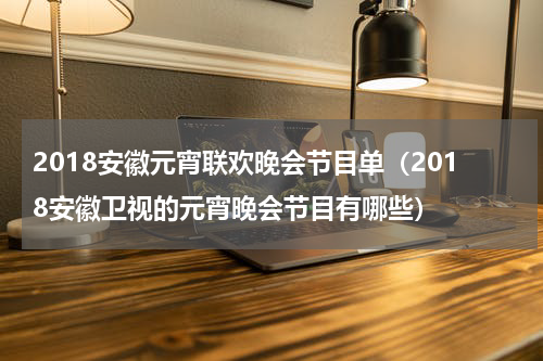 2018安徽元宵联欢晚会节目单（2018安徽卫视的元宵晚会节目有哪些）