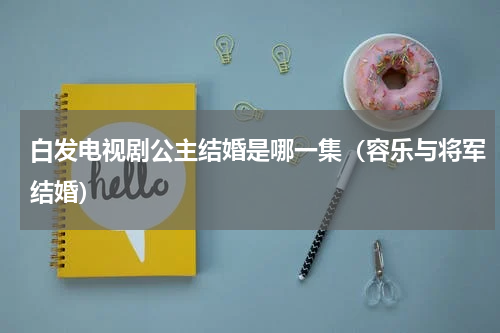 白发电视剧公主结婚是哪一集（容乐与将军结婚）